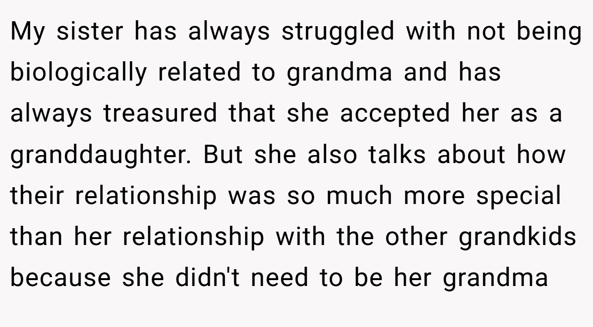 My sister has always struggled with not being biologically related to grandma and has always treasured that she accepted her as a granddaughter. But she also talks about how their relationship was so much more special than her relationship with the other grandkids because she didn't need to be her grandma