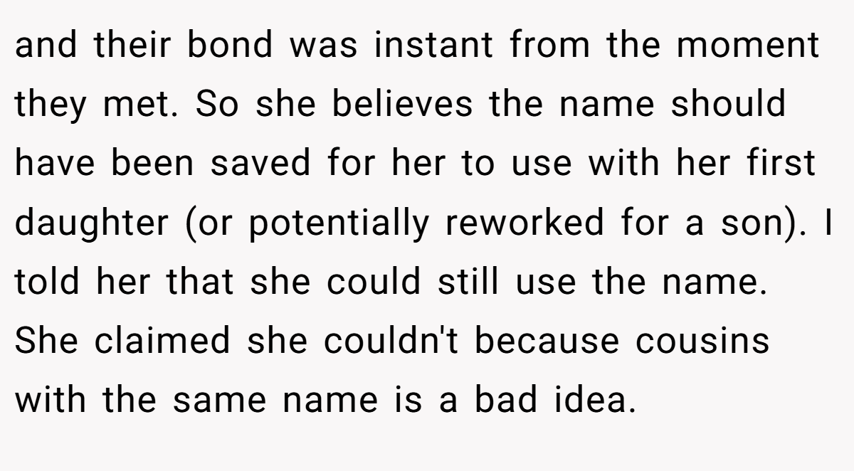 and their bond was instant from the moment they met. So she believes the name should have been saved for her to use with her first daughter (or potentially reworked for a son). I told her that she could still use the name. She claimed she couldn't because cousins with the same name is a bad idea.