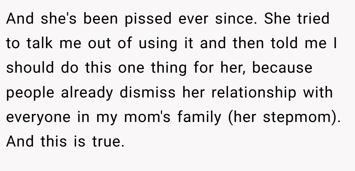 And she's been pissed ever since. She tried to talk me out of using it and then told me I should do this one thing for her, because people already dismiss her relationship with everyone in my mom's family (her stepmom). And this is true.