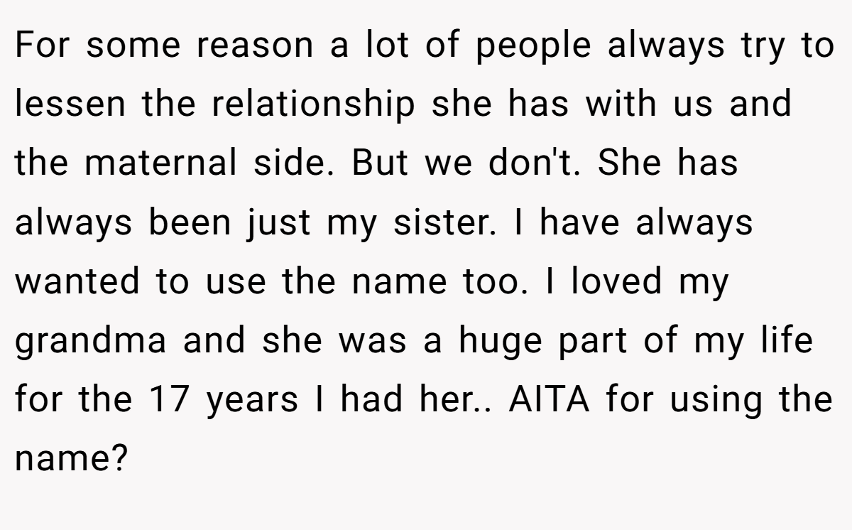 For some reason a lot of people always try to lessen the relationship she has with us and the maternal side. But we don't. She has always been just my sister. I have always wanted to use the name too. I loved my grandma and she was a huge part of my life for the 17 years I had her.. AITA for using the name?