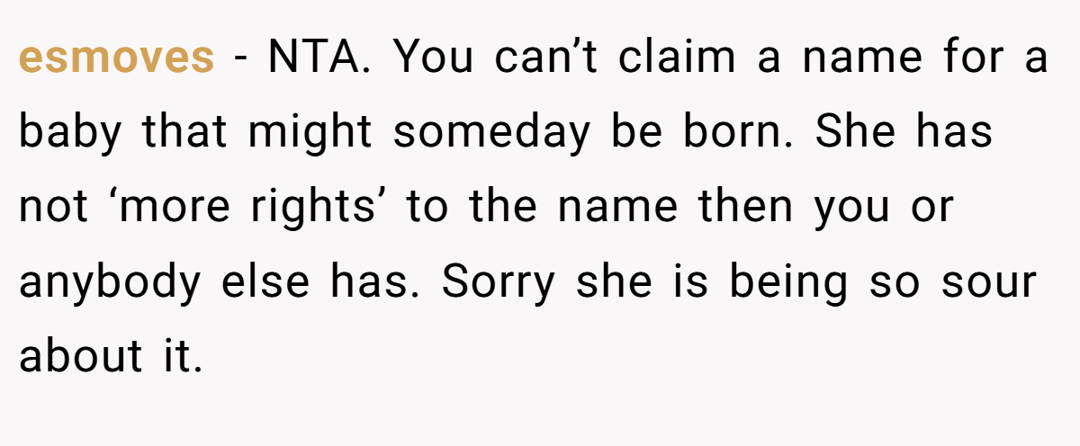esmoves − NTA. You can’t claim a name for a baby that might someday be born. She has not ‘more rights’ to the name then you or anybody else has. Sorry she is being so sour about it.