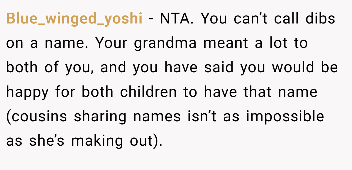 Blue_winged_yoshi − NTA. You can’t call dibs on a name. Your grandma meant a lot to both of you, and you have said you would be happy for both children to have that name (cousins sharing names isn’t as impossible as she’s making out).