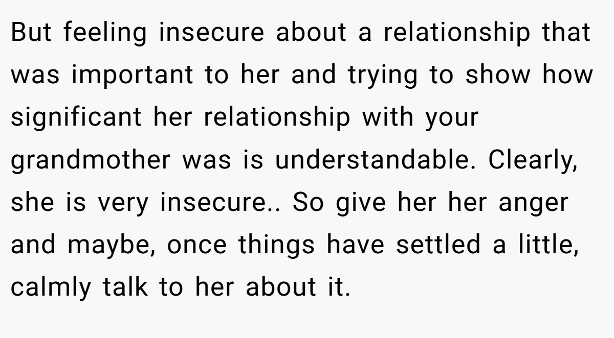 But feeling insecure about a relationship that was important to her and trying to show how significant her relationship with your grandmother was is understandable. Clearly, she is very insecure.. So give her her anger and maybe, once things have settled a little, calmly talk to her about it.