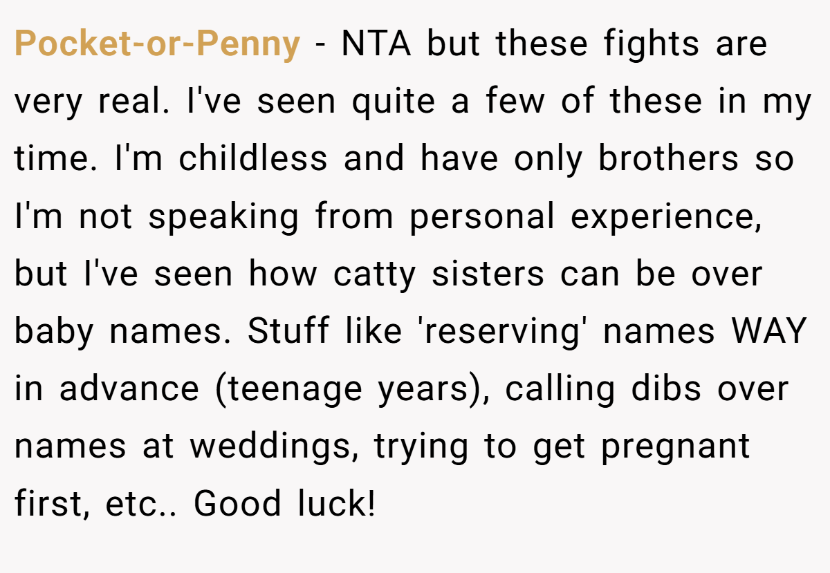 Pocket-or-Penny − NTA but these fights are very real. I've seen quite a few of these in my time. I'm childless and have only brothers so I'm not speaking from personal experience, but I've seen how catty sisters can be over baby names. Stuff like 'reserving' names WAY in advance (teenage years), calling dibs over names at weddings, trying to get pregnant first, etc.. Good luck!