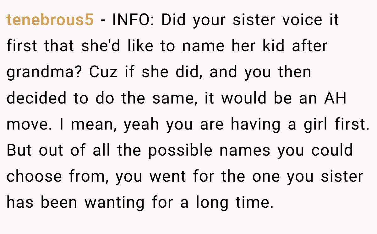 tenebrous5 − INFO: Did your sister voice it first that she'd like to name her kid after grandma? Cuz if she did, and you then decided to do the same, it would be an AH move. I mean, yeah you are having a girl first. But out of all the possible names you could choose from, you went for the one you sister has been wanting for a long time.