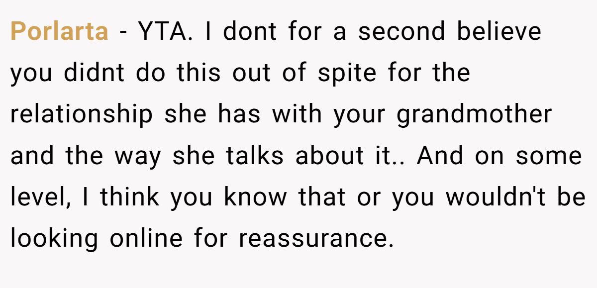 Porlarta − YTA. I dont for a second believe you didnt do this out of spite for the relationship she has with your grandmother and the way she talks about it.. And on some level, I think you know that or you wouldn't be looking online for reassurance.