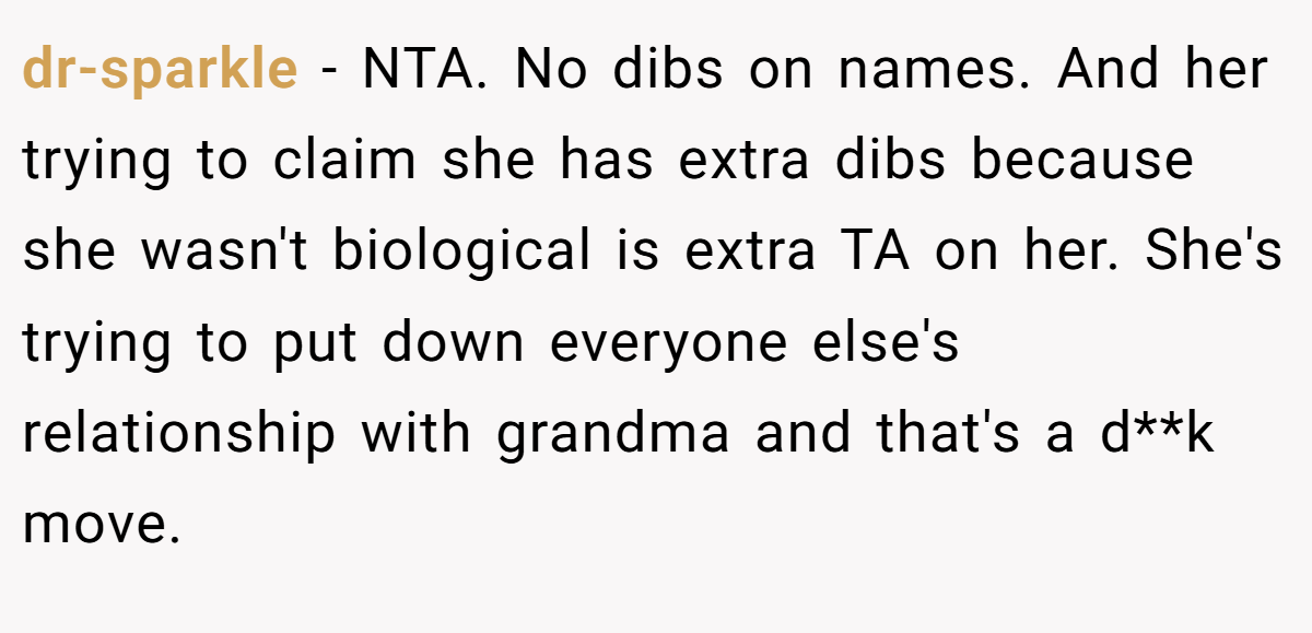 dr-sparkle − NTA. No dibs on names. And her trying to claim she has extra dibs because she wasn't biological is extra TA on her. She's trying to put down everyone else's relationship with grandma and that's a d**k move.