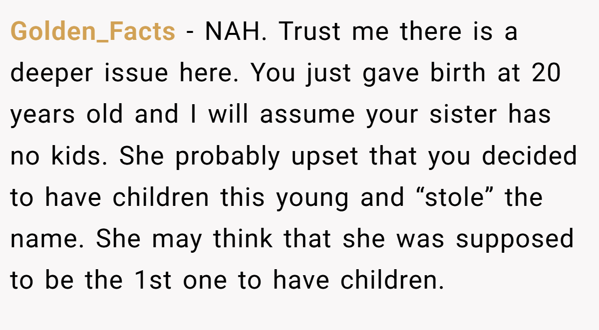 Golden_Facts − NAH. Trust me there is a deeper issue here. You just gave birth at 20 years old and I will assume your sister has no kids. She probably upset that you decided to have children this young and “stole” the name. She may think that she was supposed to be the 1st one to have children.