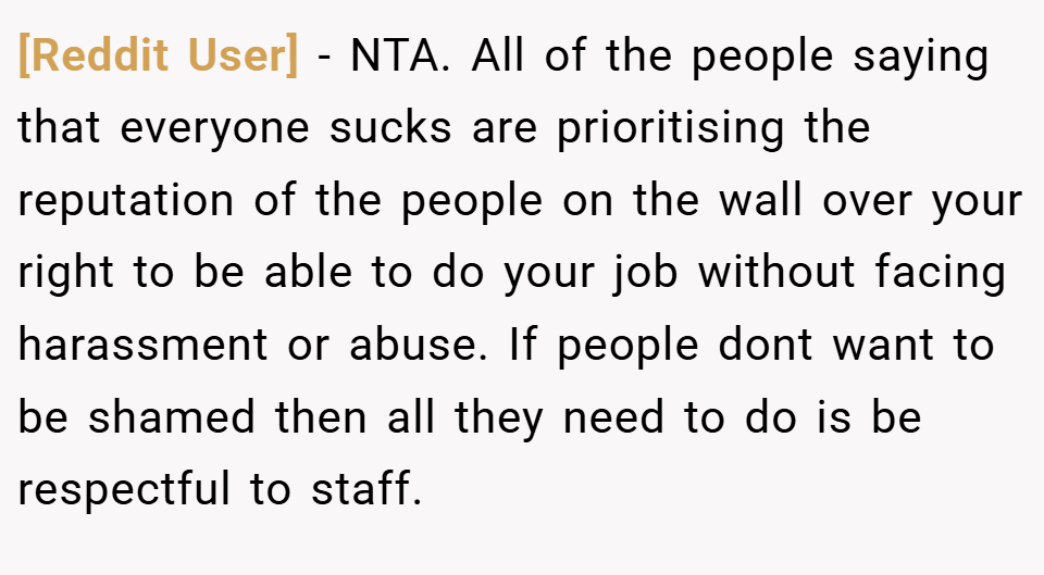 [Reddit User] − NTA. All of the people saying that everyone sucks are prioritising the reputation of the people on the wall over your right to be able to do your job without facing harassment or abuse. If people dont want to be shamed then all they need to do is be respectful to staff.