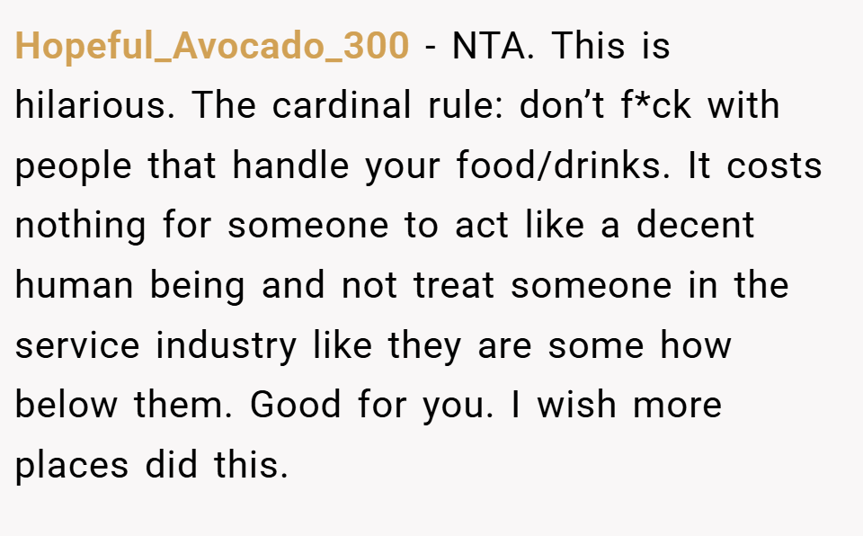 Hopeful_Avocado_300 − NTA. This is hilarious. The cardinal rule: don’t f*ck with people that handle your food/drinks. It costs nothing for someone to act like a decent human being and not treat someone in the service industry like they are some how below them. Good for you. I wish more places did this.