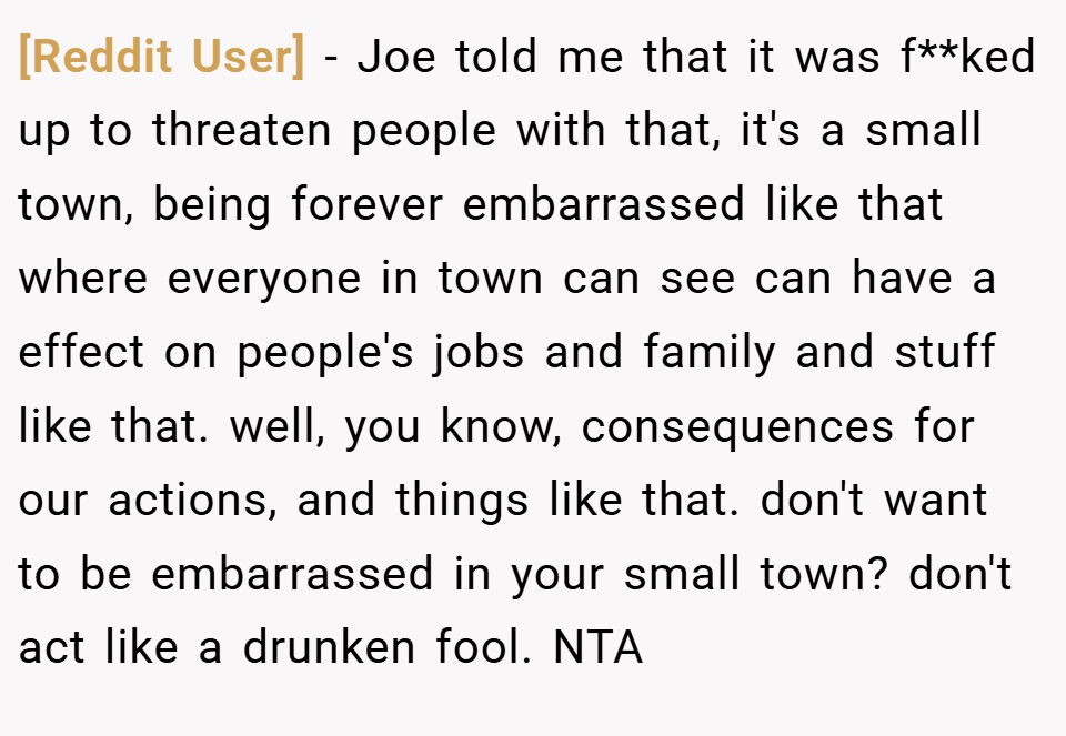 [Reddit User] − Joe told me that it was f**ked up to threaten people with that, it's a small town, being forever embarrassed like that where everyone in town can see can have a effect on people's jobs and family and stuff like that. well, you know, consequences for our actions, and things like that. don't want to be embarrassed in your small town? don't act like a drunken fool. NTA