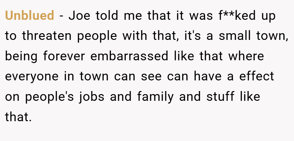 Unblued − Joe told me that it was f**ked up to threaten people with that, it's a small town, being forever embarrassed like that where everyone in town can see can have a effect on people's jobs and family and stuff like that.