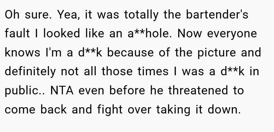 Oh sure. Yea, it was totally the bartender's fault I looked like an a**hole. Now everyone knows I'm a d**k because of the picture and definitely not all those times I was a d**k in public.. NTA even before he threatened to come back and fight over taking it down.