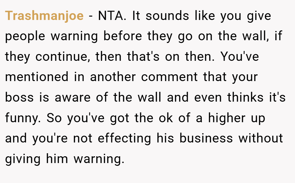 Trashmanjoe − NTA. It sounds like you give people warning before they go on the wall, if they continue, then that's on then. You've mentioned in another comment that your boss is aware of the wall and even thinks it's funny. So you've got the ok of a higher up and you're not effecting his business without giving him warning.
