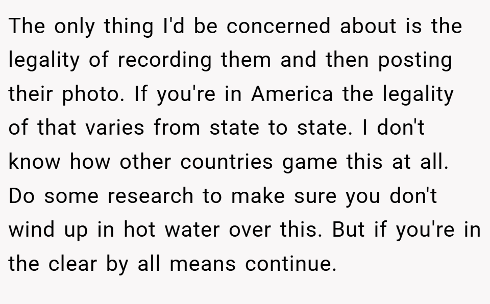 The only thing I'd be concerned about is the legality of recording them and then posting their photo. If you're in America the legality of that varies from state to state. I don't know how other countries game this at all. Do some research to make sure you don't wind up in hot water over this. But if you're in the clear by all means continue.