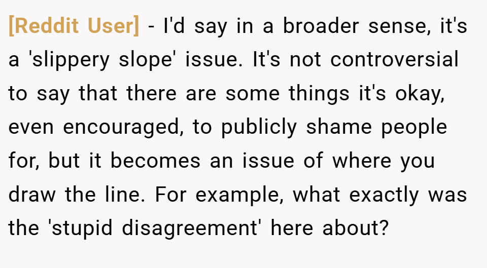 [Reddit User] − I'd say in a broader sense, it's a 'slippery slope' issue. It's not controversial to say that there are some things it's okay, even encouraged, to publicly shame people for, but it becomes an issue of where you draw the line. For example, what exactly was the 'stupid disagreement' here about?