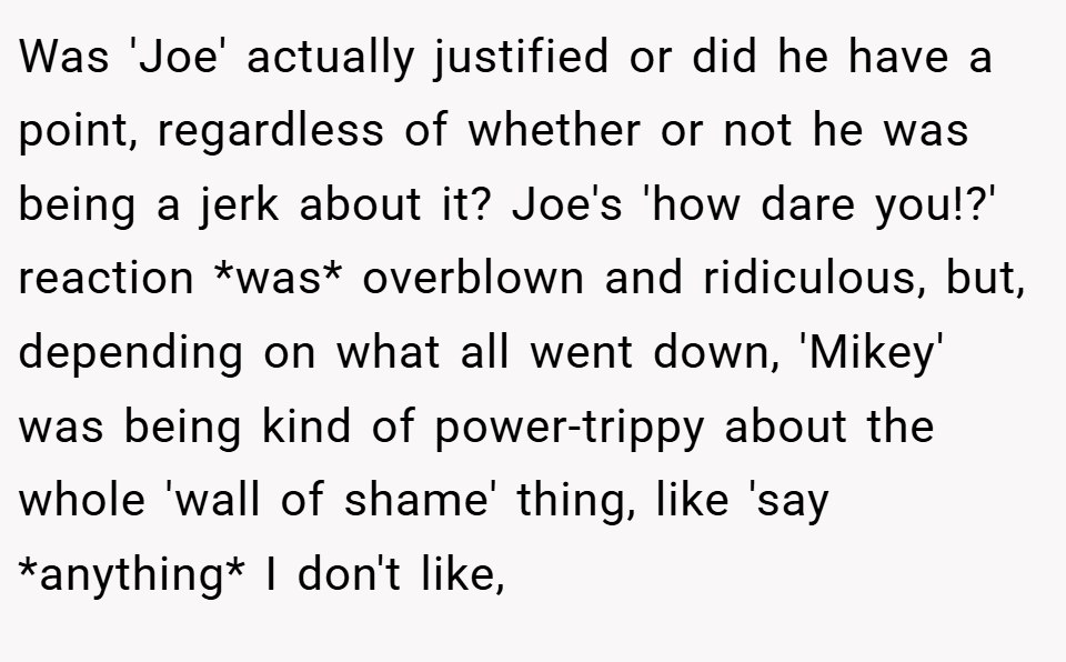 Was 'Joe' actually justified or did he have a point, regardless of whether or not he was being a jerk about it? Joe's 'how dare you!?' reaction *was* overblown and ridiculous, but, depending on what all went down, 'Mikey' was being kind of power-trippy about the whole 'wall of shame' thing, like 'say *anything* I don't like,