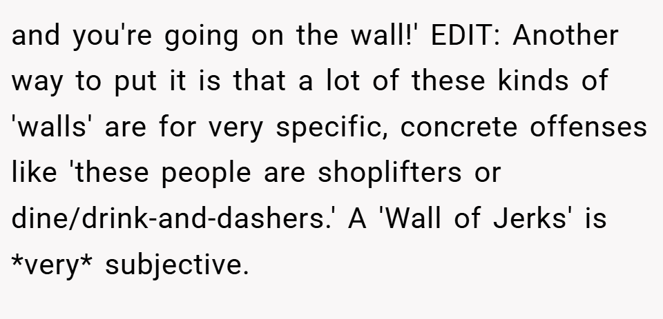 and you're going on the wall!' EDIT: Another way to put it is that a lot of these kinds of 'walls' are for very specific, concrete offenses like 'these people are shoplifters or dine/drink-and-dashers.' A 'Wall of Jerks' is *very* subjective.