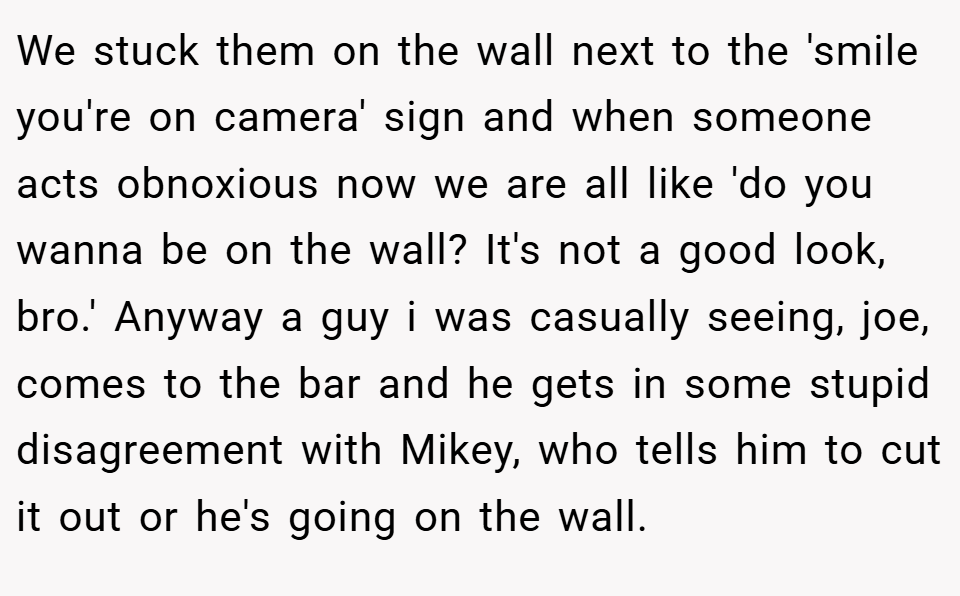 We stuck them on the wall next to the 'smile you're on camera' sign and when someone acts obnoxious now we are all like 'do you wanna be on the wall? It's not a good look, bro.' Anyway a guy i was casually seeing, joe, comes to the bar and he gets in some stupid disagreement with Mikey, who tells him to cut it out or he's going on the wall.