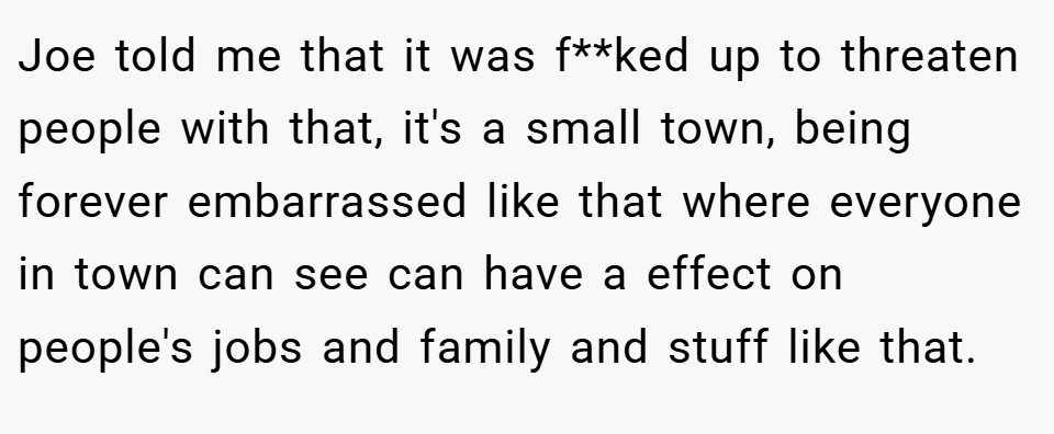 Joe told me that it was f**ked up to threaten people with that, it's a small town, being forever embarrassed like that where everyone in town can see can have a effect on people's jobs and family and stuff like that.