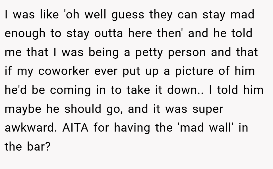I was like 'oh well guess they can stay mad enough to stay outta here then' and he told me that I was being a petty person and that if my coworker ever put up a picture of him he'd be coming in to take it down.. I told him maybe he should go, and it was super awkward. AITA for having the 'mad wall' in the bar?