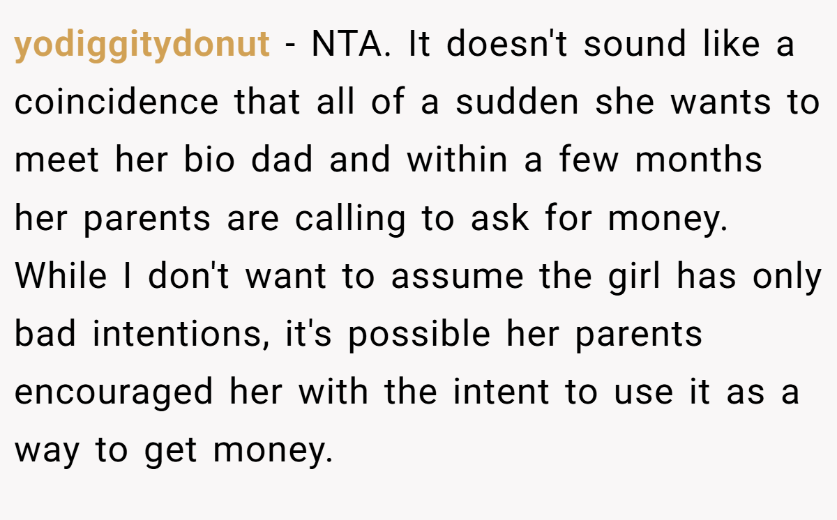 yodiggitydonut − NTA. It doesn't sound like a coincidence that all of a sudden she wants to meet her bio dad and within a few months her parents are calling to ask for money. While I don't want to assume the girl has only bad intentions, it's possible her parents encouraged her with the intent to use it as a way to get money.