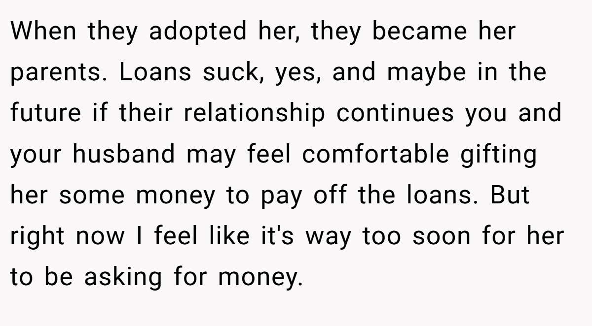 When they adopted her, they became her parents. Loans suck, yes, and maybe in the future if their relationship continues you and your husband may feel comfortable gifting her some money to pay off the loans. But right now I feel like it's way too soon for her to be asking for money.