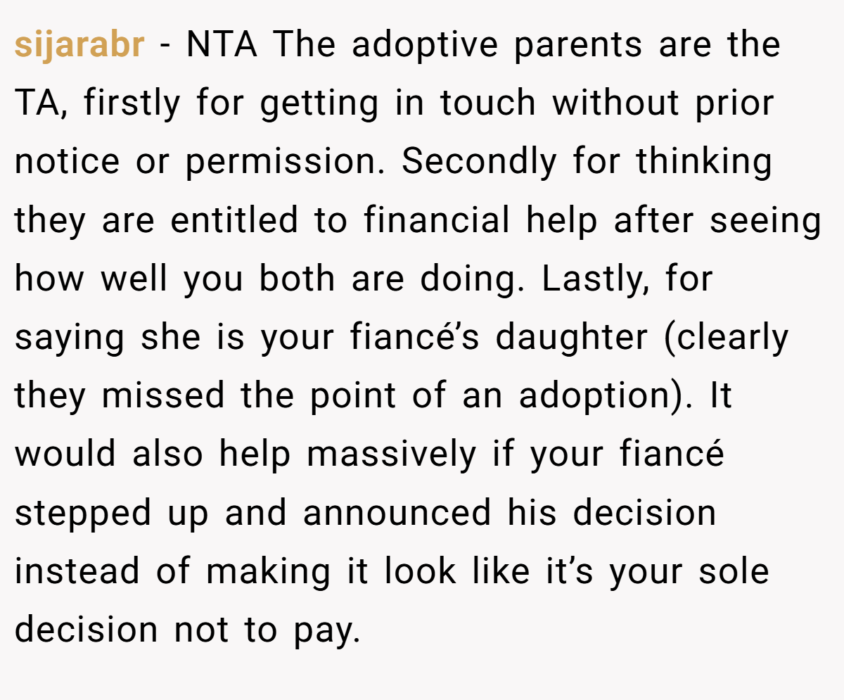 sijarabr − NTA The adoptive parents are the TA, firstly for getting in touch without prior notice or permission. Secondly for thinking they are entitled to financial help after seeing how well you both are doing. Lastly, for saying she is your fiancé’s daughter (clearly they missed the point of an adoption). It would also help massively if your fiancé stepped up and announced his decision instead of making it look like it’s your sole decision not to pay.