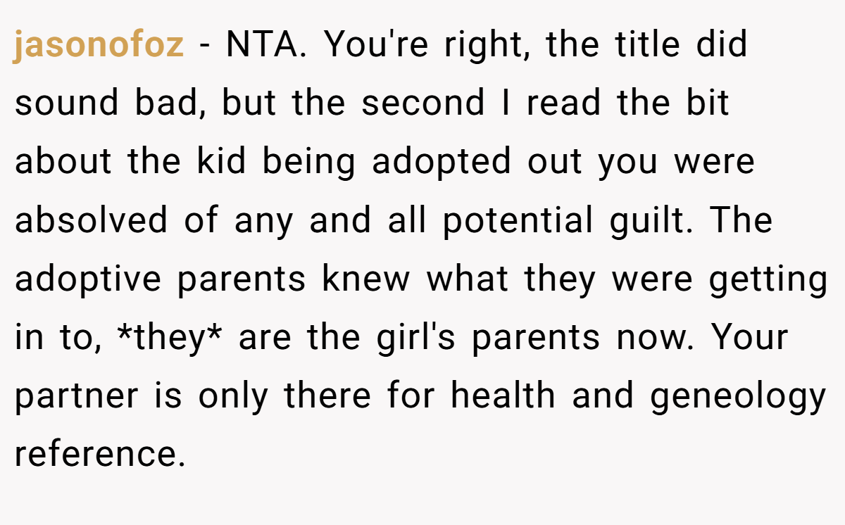 jasonofoz − NTA. You're right, the title did sound bad, but the second I read the bit about the kid being adopted out you were absolved of any and all potential guilt. The adoptive parents knew what they were getting in to, *they* are the girl's parents now. Your partner is only there for health and geneology reference.