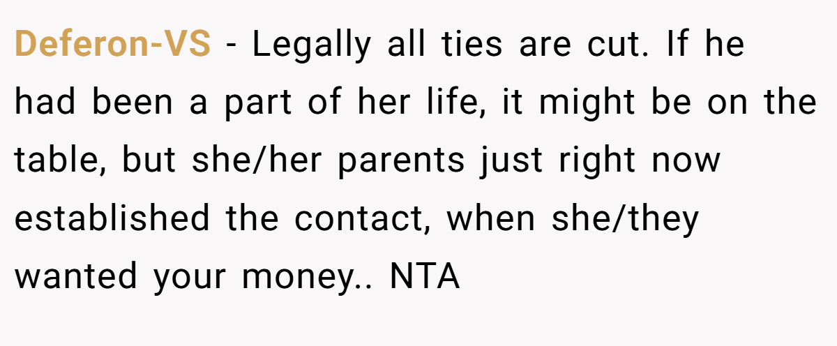 Deferon-VS − Legally all ties are cut. If he had been a part of her life, it might be on the table, but she/her parents just right now established the contact, when she/they wanted your money.. NTA