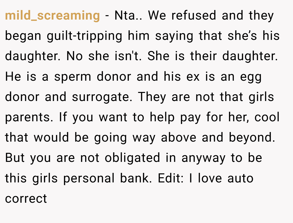 mild_screaming − Nta.. We refused and they began guilt-tripping him saying that she’s his daughter. No she isn't. She is their daughter. He is a sperm donor and his ex is an egg donor and surrogate. They are not that girls parents. If you want to help pay for her, cool that would be going way above and beyond. But you are not obligated in anyway to be this girls personal bank. Edit: I love auto correct