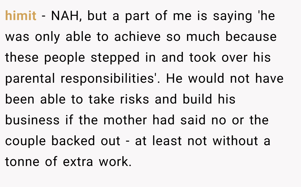 himit − NAH, but a part of me is saying 'he was only able to achieve so much because these people stepped in and took over his parental responsibilities'. He would not have been able to take risks and build his business if the mother had said no or the couple backed out - at least not without a tonne of extra work.