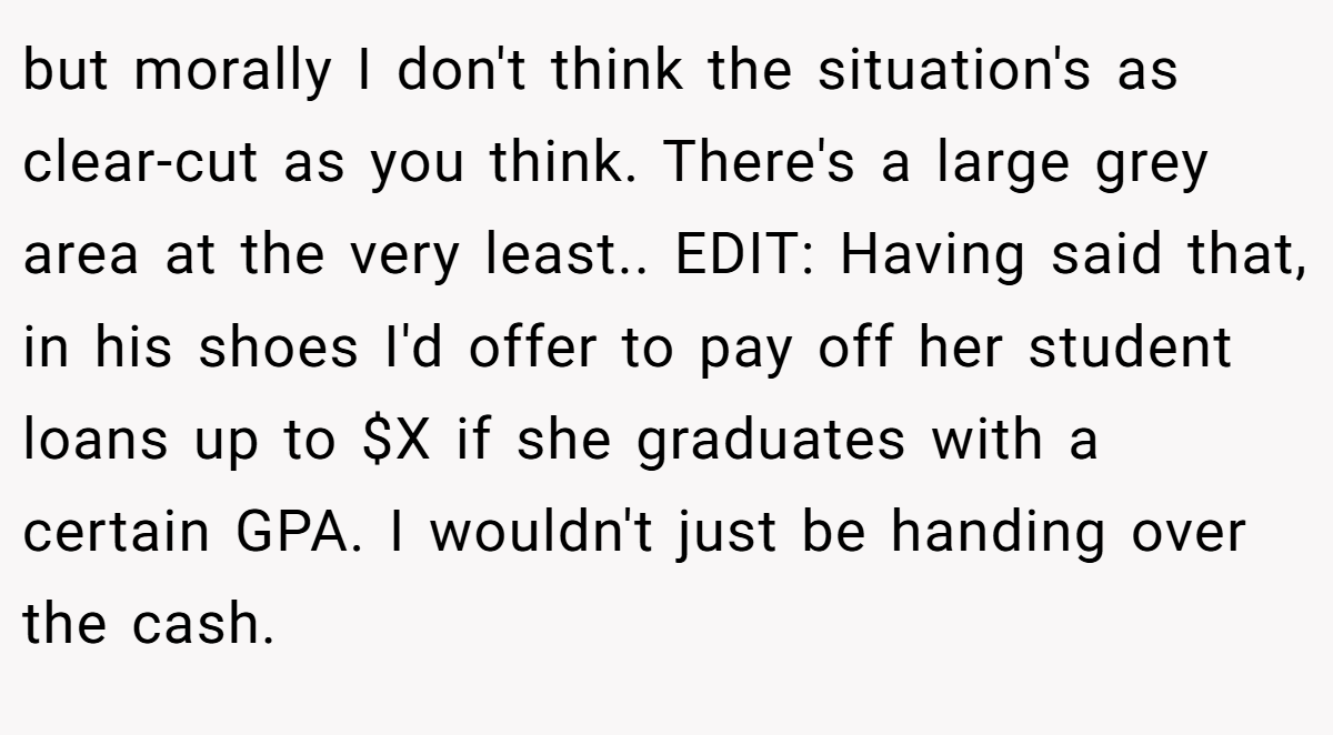 but morally I don't think the situation's as clear-cut as you think. There's a large grey area at the very least.. EDIT: Having said that, in his shoes I'd offer to pay off her student loans up to $X if she graduates with a certain GPA. I wouldn't just be handing over the cash.