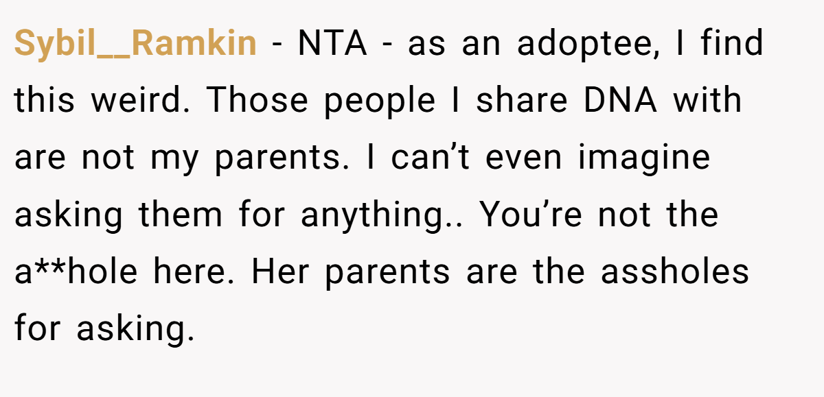 Sybil__Ramkin − NTA - as an adoptee, I find this weird. Those people I share DNA with are not my parents. I can’t even imagine asking them for anything.. You’re not the a**hole here. Her parents are the assholes for asking.