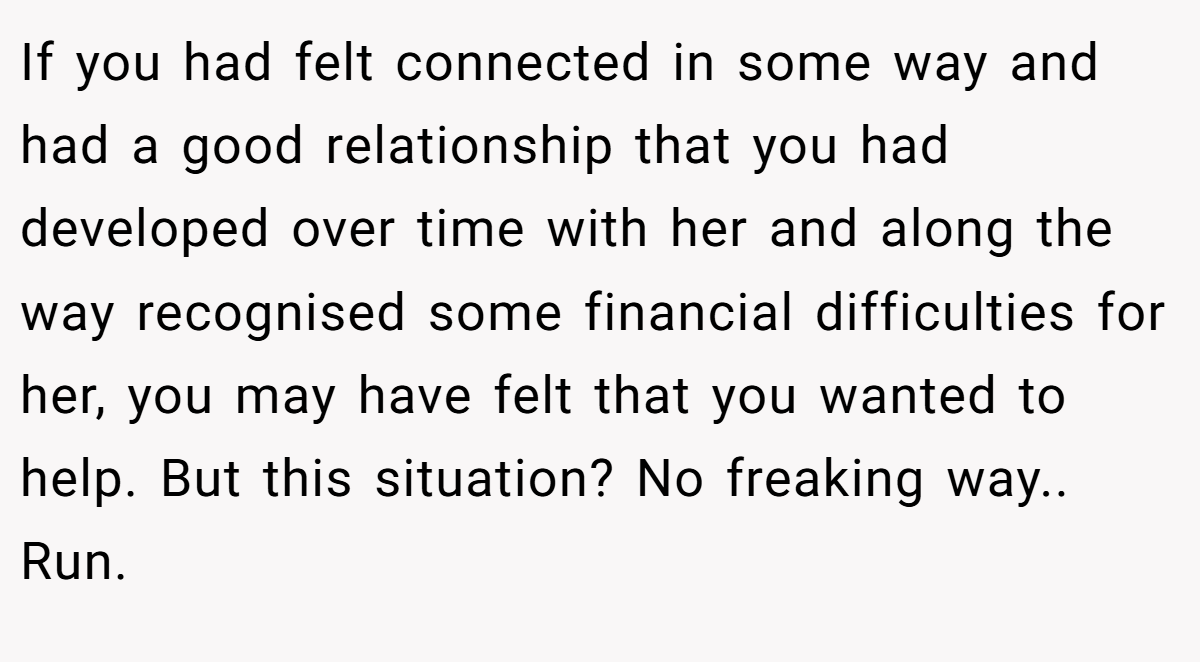 If you had felt connected in some way and had a good relationship that you had developed over time with her and along the way recognised some financial difficulties for her, you may have felt that you wanted to help. But this situation? No freaking way.. Run.