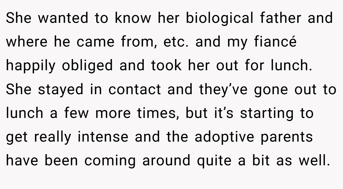 She wanted to know her biological father and where he came from, etc. and my fiancé happily obliged and took her out for lunch. She stayed in contact and they’ve gone out to lunch a few more times, but it’s starting to get really intense and the adoptive parents have been coming around quite a bit as well.