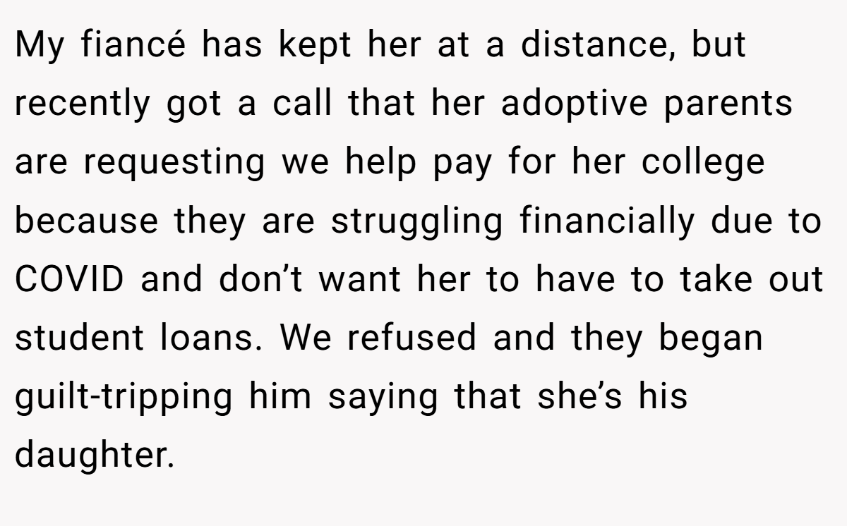 My fiancé has kept her at a distance, but recently got a call that her adoptive parents are requesting we help pay for her college because they are struggling financially due to COVID and don’t want her to have to take out student loans. We refused and they began guilt-tripping him saying that she’s his daughter.