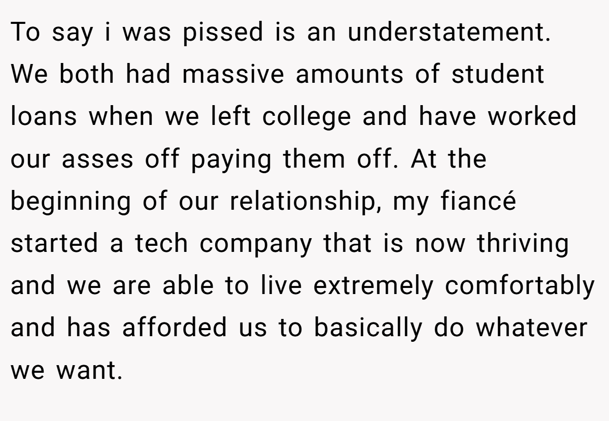 To say i was pissed is an understatement. We both had massive amounts of student loans when we left college and have worked our asses off paying them off. At the beginning of our relationship, my fiancé started a tech company that is now thriving and we are able to live extremely comfortably and has afforded us to basically do whatever we want.
