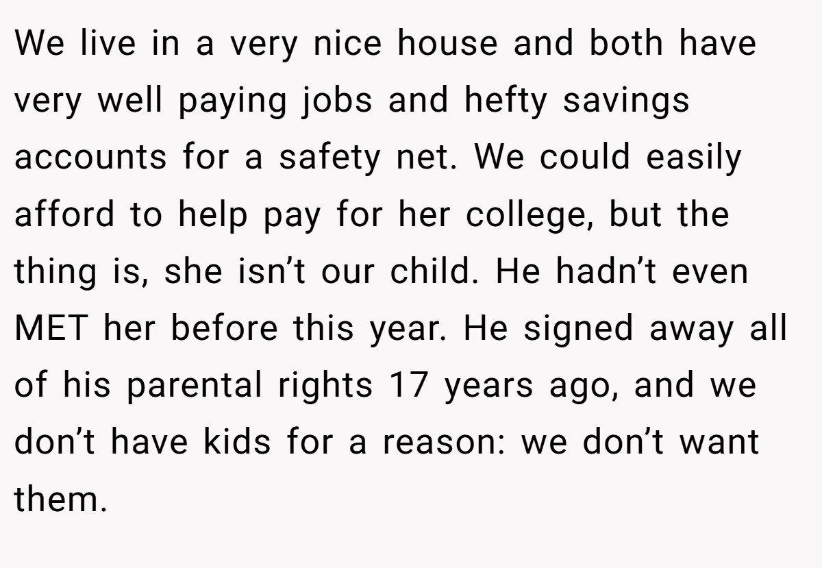 We live in a very nice house and both have very well paying jobs and hefty savings accounts for a safety net. We could easily afford to help pay for her college, but the thing is, she isn’t our child. He hadn’t even MET her before this year. He signed away all of his parental rights 17 years ago, and we don’t have kids for a reason: we don’t want them.