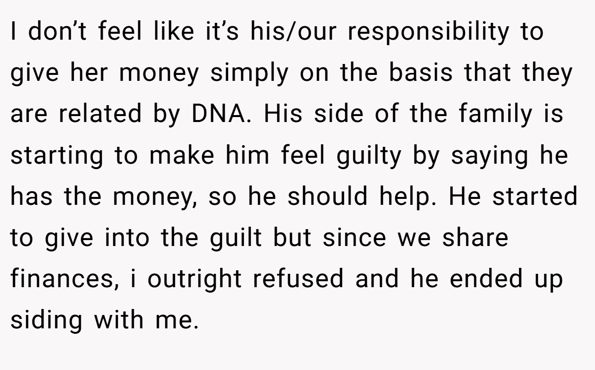 I don’t feel like it’s his/our responsibility to give her money simply on the basis that they are related by DNA. His side of the family is starting to make him feel guilty by saying he has the money, so he should help. He started to give into the guilt but since we share finances, i outright refused and he ended up siding with me.