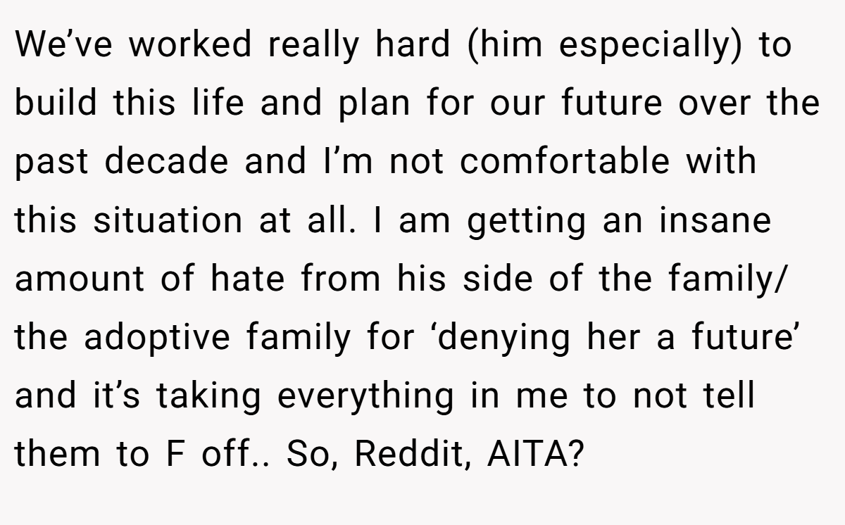 We’ve worked really hard (him especially) to build this life and plan for our future over the past decade and I’m not comfortable with this situation at all. I am getting an insane amount of hate from his side of the family/ the adoptive family for ‘denying her a future’ and it’s taking everything in me to not tell them to F off.. So, Reddit, AITA?