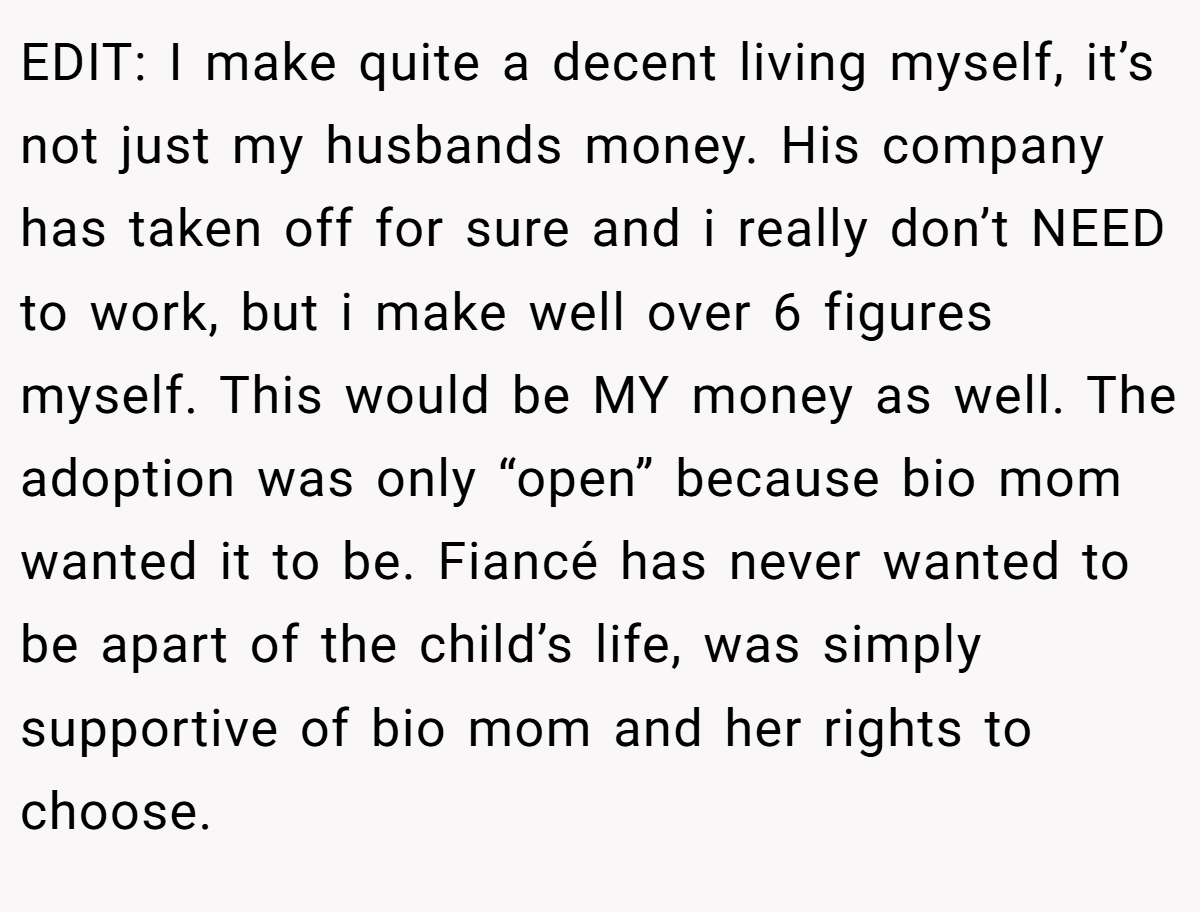 EDIT: I make quite a decent living myself, it’s not just my husbands money. His company has taken off for sure and i really don’t NEED to work, but i make well over 6 figures myself. This would be MY money as well. The adoption was only “open” because bio mom wanted it to be. Fiancé has never wanted to be apart of the child’s life, was simply supportive of bio mom and her rights to choose.