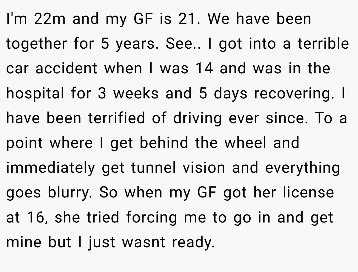 I'm 22m and my GF is 21. We have been together for 5 years. See.. I got into a terrible car accident when I was 14 and was in the hospital for 3 weeks and 5 days recovering. I have been terrified of driving ever since. To a point where I get behind the wheel and immediately get tunnel vision and everything goes blurry. So when my GF got her license at 16, she tried forcing me to go in and get mine but I just wasnt ready.