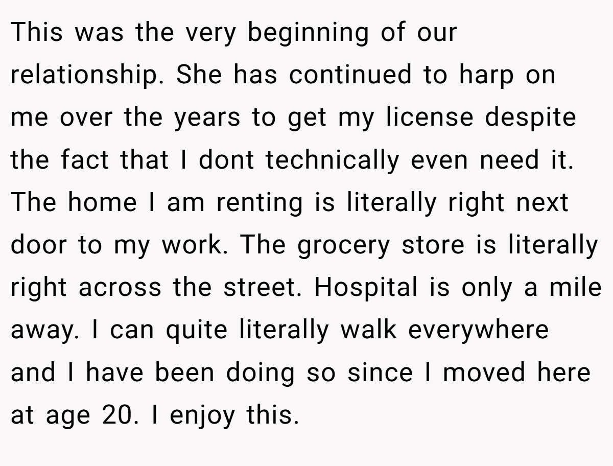 This was the very beginning of our relationship. She has continued to harp on me over the years to get my license despite the fact that I dont technically even need it. The home I am renting is literally right next door to my work. The grocery store is literally right across the street. Hospital is only a mile away. I can quite literally walk everywhere and I have been doing so since I moved here at age 20. I enjoy this.