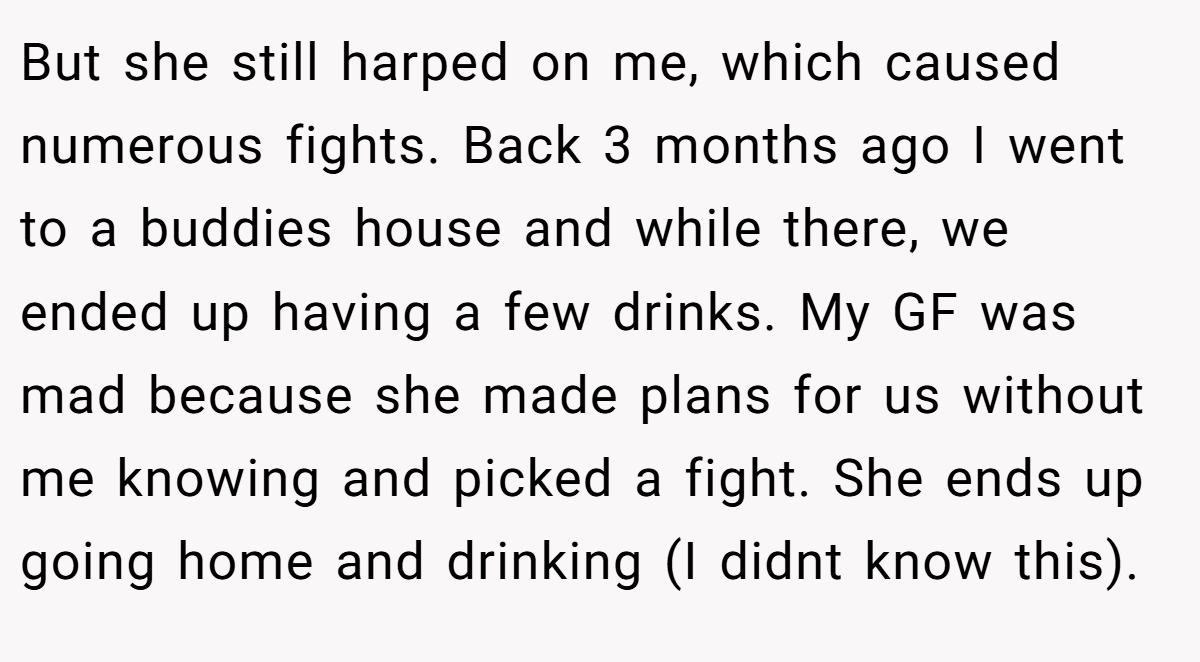But she still harped on me, which caused numerous fights. Back 3 months ago I went to a buddies house and while there, we ended up having a few drinks. My GF was mad because she made plans for us without me knowing and picked a fight. She ends up going home and drinking (I didnt know this).