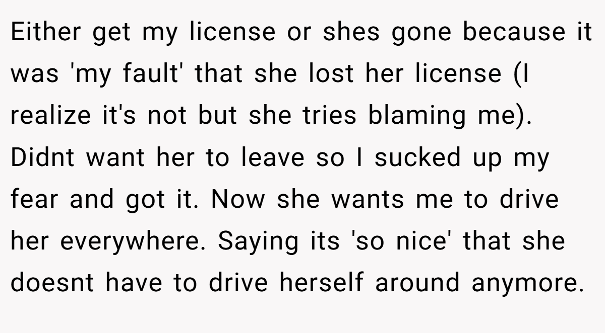 Either get my license or shes gone because it was 'my fault' that she lost her license (I realize it's not but she tries blaming me). Didnt want her to leave so I sucked up my fear and got it. Now she wants me to drive her everywhere. Saying its 'so nice' that she doesnt have to drive herself around anymore.