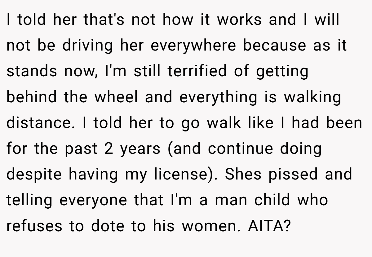 I told her that's not how it works and I will not be driving her everywhere because as it stands now, I'm still terrified of getting behind the wheel and everything is walking distance. I told her to go walk like I had been for the past 2 years (and continue doing despite having my license). Shes pissed and telling everyone that I'm a man child who refuses to dote to his women. AITA?
