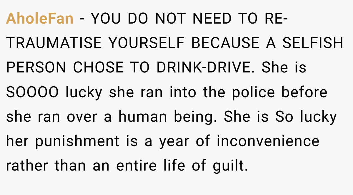 AholeFan − YOU DO NOT NEED TO RE-TRAUMATISE YOURSELF BECAUSE A SELFISH PERSON CHOSE TO DRINK-DRIVE. She is SOOOO lucky she ran into the police before she ran over a human being. She is So lucky her punishment is a year of inconvenience rather than an entire life of guilt.