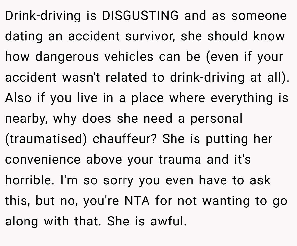 Drink-driving is DISGUSTING and as someone dating an accident survivor, she should know how dangerous vehicles can be (even if your accident wasn't related to drink-driving at all). Also if you live in a place where everything is nearby, why does she need a personal (traumatised) chauffeur? She is putting her convenience above your trauma and it's horrible. I'm so sorry you even have to ask this, but no, you're NTA for not wanting to go along with that. She is awful.