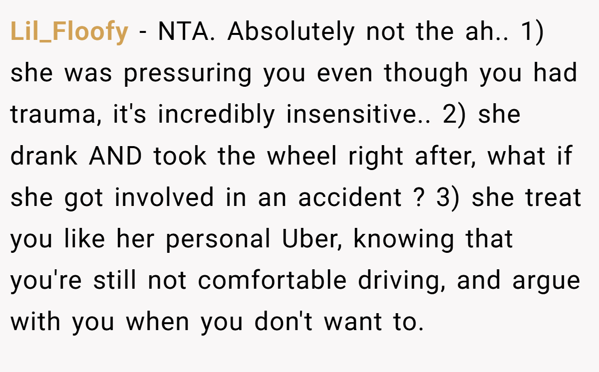 Lil_Floofy − NTA. Absolutely not the ah.. 1) she was pressuring you even though you had trauma, it's incredibly insensitive.. 2) she drank AND took the wheel right after, what if she got involved in an accident ? 3) she treat you like her personal Uber, knowing that you're still not comfortable driving, and argue with you when you don't want to.